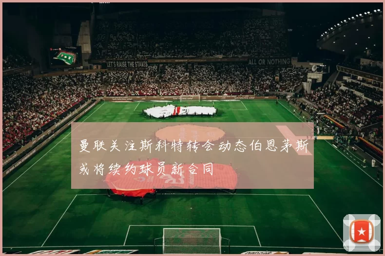 曼联关注斯科特转会动态伯恩茅斯或将续约球员新合同